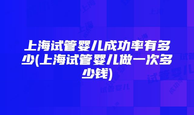 上海试管婴儿成功率有多少(上海试管婴儿做一次多少钱)