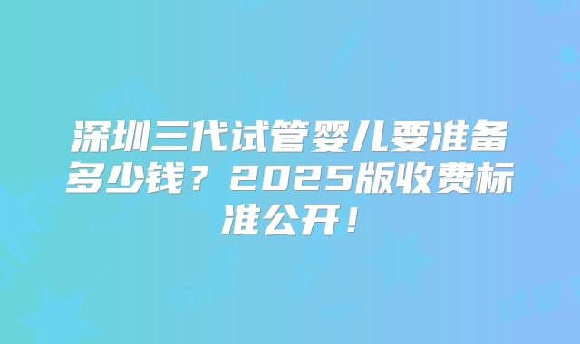 深圳三代试管婴儿要准备多少钱?2025版收费标准公开!