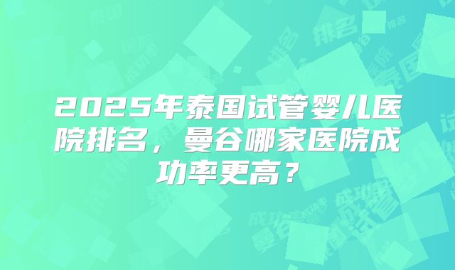 2025年泰国试管婴儿医院排名,曼谷哪家医院成功率更高?