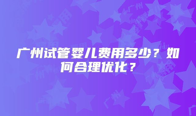 广州试管婴儿费用多少?如何合理优化?