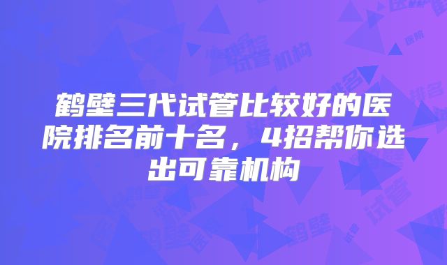鹤壁三代试管比较好的医院排名前十名,4招帮你选出可靠机构