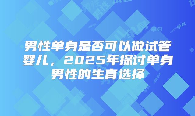 男性单身是否可以做试管婴儿,2025年探讨单身男性的生育选择