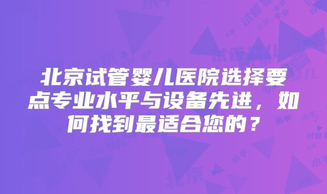 北京试管婴儿医院选择要点专业水平与设备先进,如何找到最适合您的?