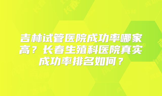 吉林试管医院成功率哪家高？长春生殖科医院真实成功率排名如何？