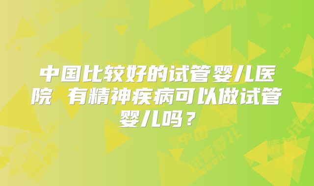 中国比较好的试管婴儿医院 有精神疾病可以做试管婴儿吗？