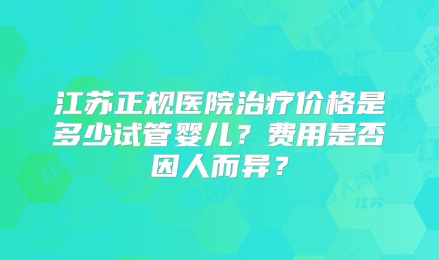 江苏正规医院治疗价格是多少试管婴儿？费用是否因人而异？