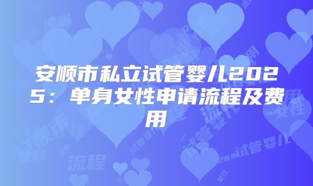安顺市私立试管婴儿2025:单身女性申请流程及费用