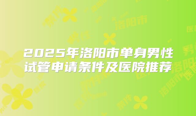 2025年洛阳市单身男性试管申请条件及医院推荐