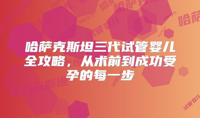 哈萨克斯坦三代试管婴儿全攻略，从术前到成功受孕的每一步