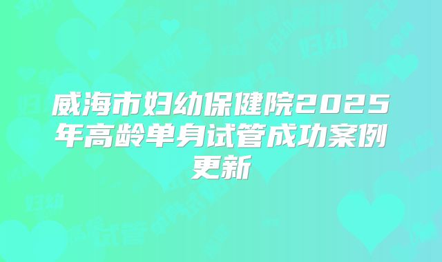 威海市妇幼保健院2025年高龄单身试管成功案例更新