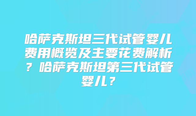 哈萨克斯坦三代试管婴儿费用概览及主要花费解析？哈萨克斯坦第三代试管婴儿？