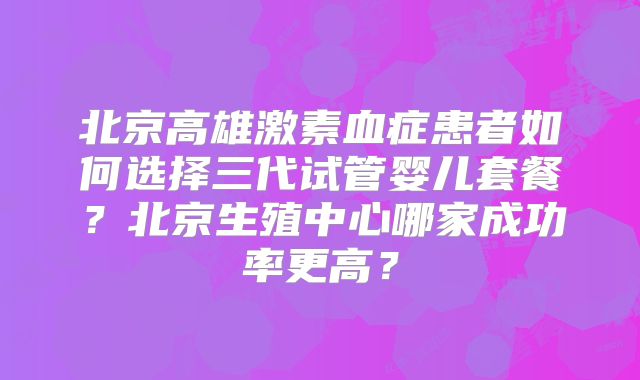 北京高雄激素血症患者如何选择三代试管婴儿套餐?北京生殖中心哪家成功率更高?