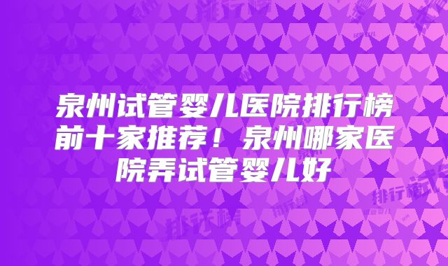 泉州试管婴儿医院排行榜前十家推荐！泉州哪家医院弄试管婴儿好