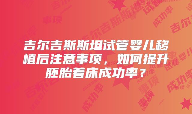 吉尔吉斯斯坦试管婴儿移植后注意事项,如何提升胚胎着床成功率?