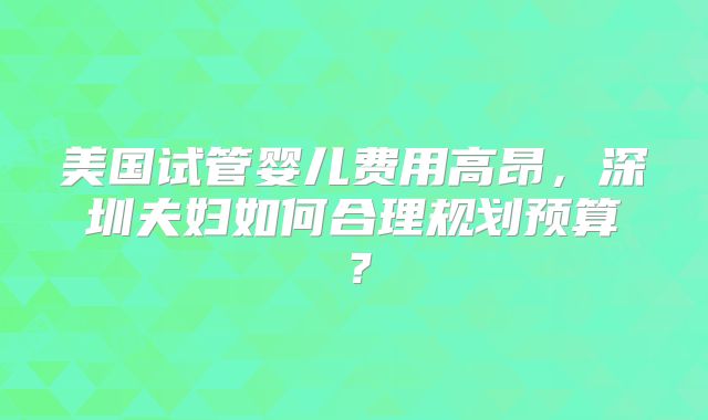 美国试管婴儿费用高昂,深圳夫妇如何合理规划预算?