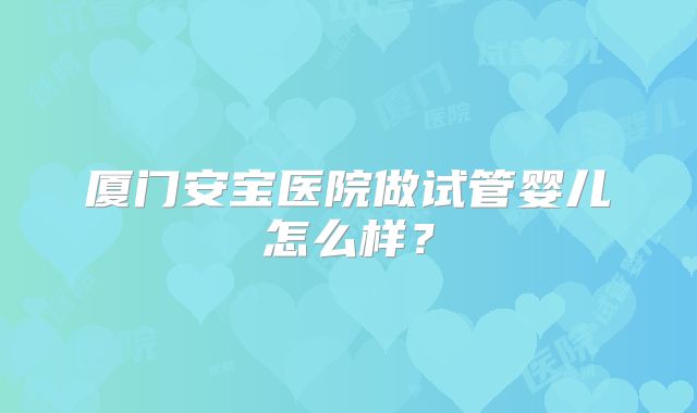 厦门安宝医院做试管婴儿怎么样？