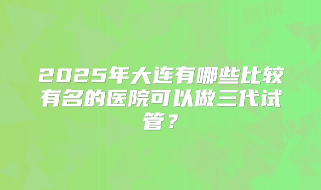 2025年大连有哪些比较有名的医院可以做三代试管?