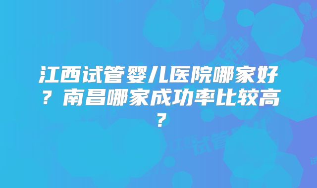 江西试管婴儿医院哪家好?南昌哪家成功率比较高?