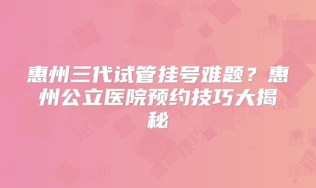 惠州三代试管挂号难题?惠州公立医院预约技巧大揭秘