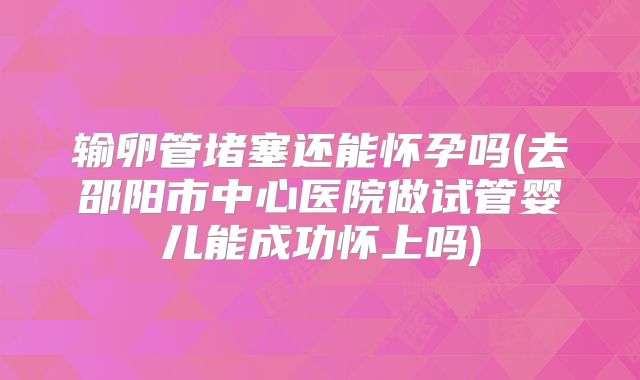 输卵管堵塞还能怀孕吗(去邵阳市中心医院做试管婴儿能成功怀上吗)