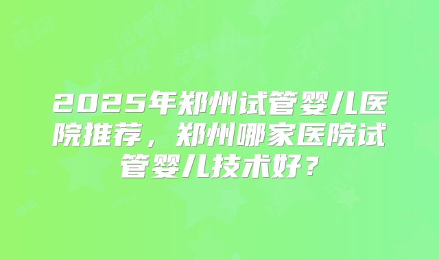 2025年郑州试管婴儿医院推荐,郑州哪家医院试管婴儿技术好?