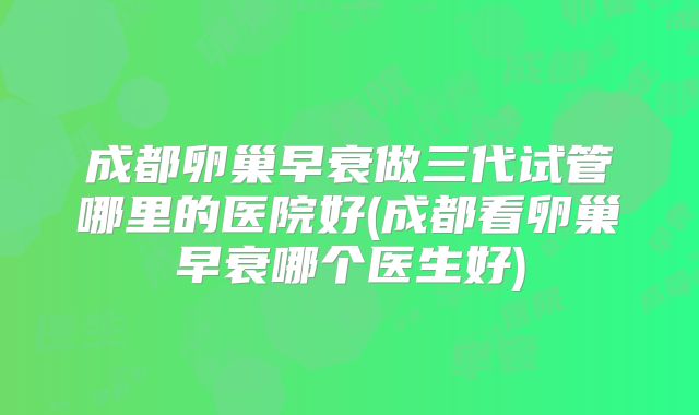 成都卵巢早衰做三代试管哪里的医院好(成都看卵巢早衰哪个医生好)