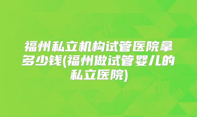 福州私立机构试管医院拿多少钱(福州做试管婴儿的私立医院)
