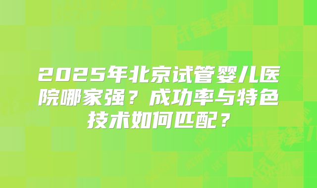 2025年北京试管婴儿医院哪家强?成功率与特色技术如何匹配?