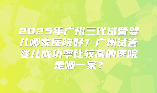 2025年广州三代试管婴儿哪家医院好？广州试管婴儿成功率比较高的医院是哪一家？