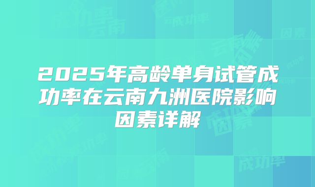 2025年高龄单身试管成功率在云南九洲医院影响因素详解