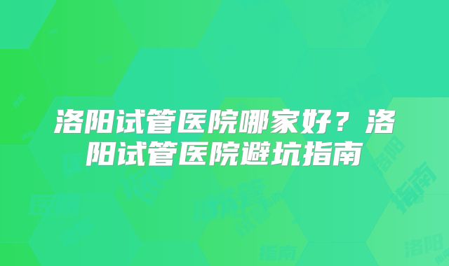 洛阳试管医院哪家好?洛阳试管医院避坑指南
