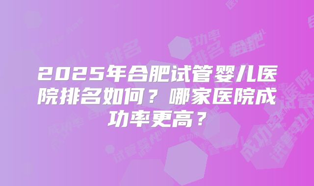 2025年合肥试管婴儿医院排名如何？哪家医院成功率更高？