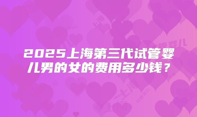2025上海第三代试管婴儿男的女的费用多少钱?