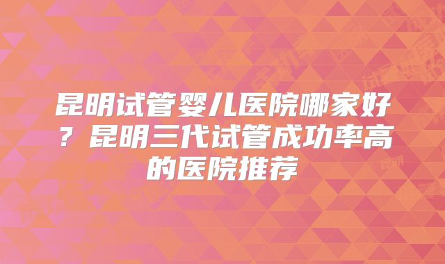 昆明试管婴儿医院哪家好?昆明三代试管成功率高的医院推荐