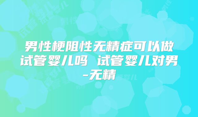 男性梗阻性无精症可以做试管婴儿吗 试管婴儿对男-无精