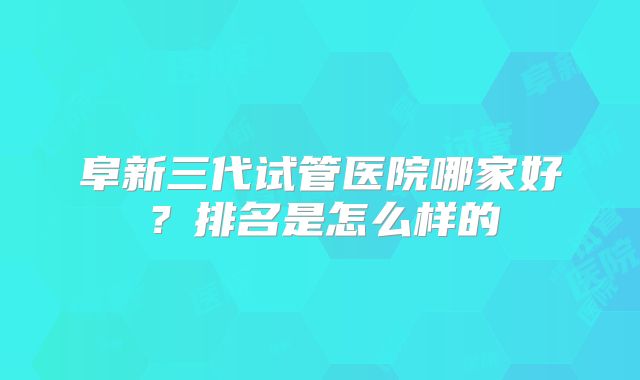 阜新三代试管医院哪家好?排名是怎么样的