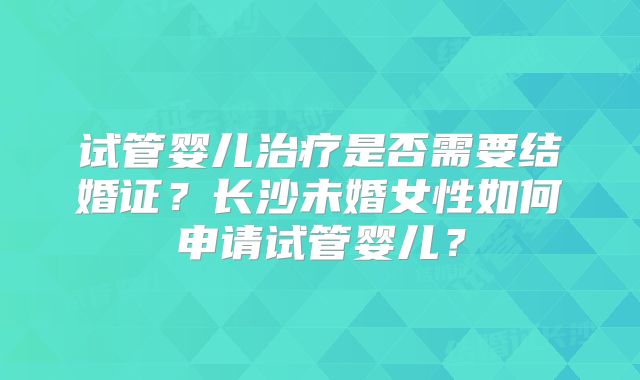 试管婴儿治疗是否需要结婚证?长沙未婚女性如何申请试管婴儿?
