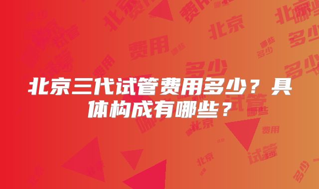 北京三代试管费用多少?具体构成有哪些?