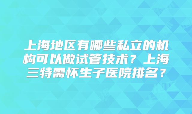上海地区有哪些私立的机构可以做试管技术?上海三特需怀生子医院排名?