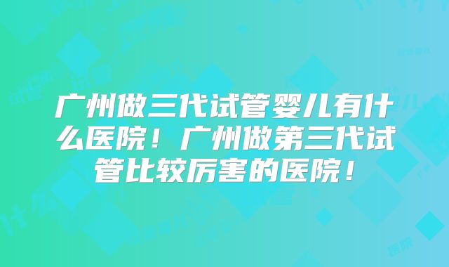 广州做三代试管婴儿有什么医院!广州做第三代试管比较厉害的医院!