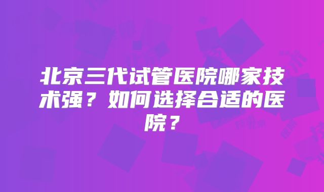 北京三代试管医院哪家技术强?如何选择合适的医院?