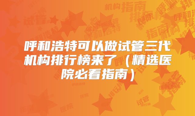 呼和浩特可以做试管三代机构排行榜来了（精选医院必看指南）