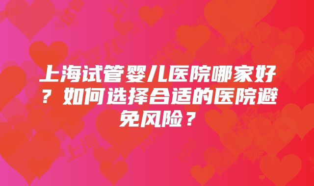 上海试管婴儿医院哪家好？如何选择合适的医院避免风险？