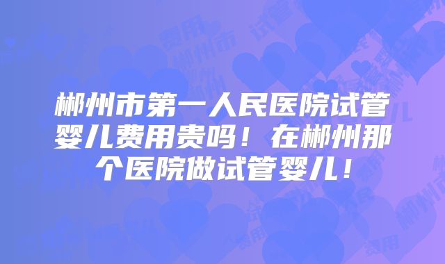 郴州市第一人民医院试管婴儿费用贵吗！在郴州那个医院做试管婴儿！
