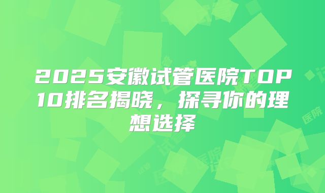 2025安徽试管医院TOP10排名揭晓，探寻你的理想选择