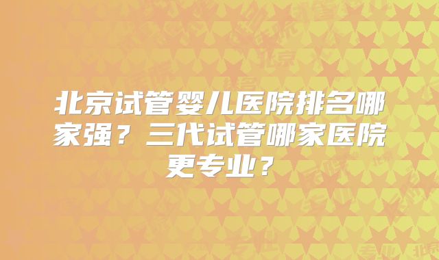 北京试管婴儿医院排名哪家强?三代试管哪家医院更专业?