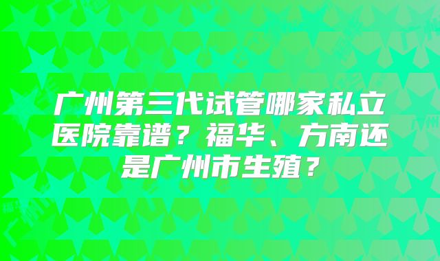 广州第三代试管哪家私立医院靠谱?福华、方南还是广州市生殖?