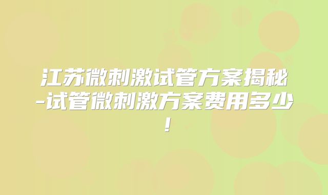 江苏微刺激试管方案揭秘-试管微刺激方案费用多少！