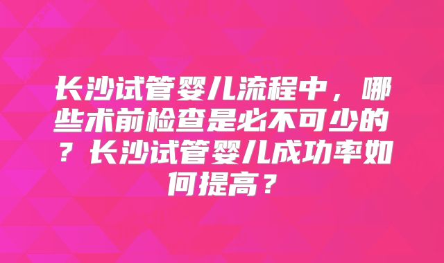 长沙试管婴儿流程中,哪些术前检查是必不可少的?长沙试管婴儿成功率如何提高?