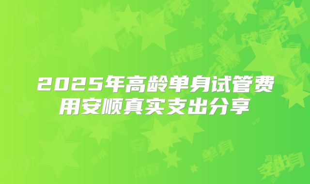 2025年高龄单身试管费用安顺真实支出分享